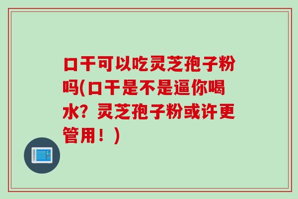 口干可以吃灵芝孢子粉吗(口干是不是逼你喝水？灵芝孢子粉或许更管用！)