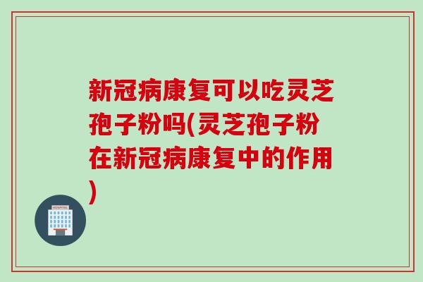 新冠病康复可以吃灵芝孢子粉吗(灵芝孢子粉在新冠病康复中的作用)