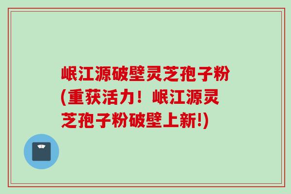 岷江源破壁灵芝孢子粉(重获活力！岷江源灵芝孢子粉破壁上新!)
