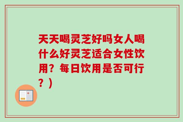 天天喝灵芝好吗女人喝什么好灵芝适合女性饮用？每日饮用是否可行？)