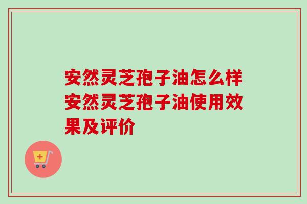 安然灵芝孢子油怎么样安然灵芝孢子油使用效果及评价