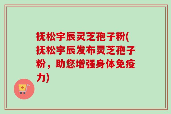 抚松宇辰灵芝孢子粉(抚松宇辰发布灵芝孢子粉,助您增强身体免疫力) 抚松宇辰灵芝孢子粉(抚松宇辰发布灵芝孢子粉,助您增强身体免疫力)