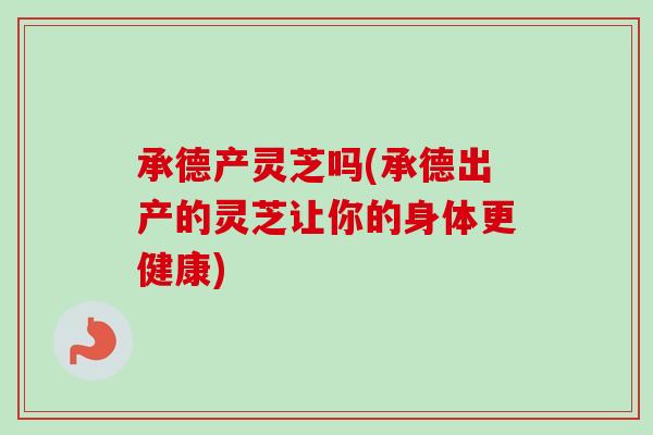 承德产灵芝吗(承德出产的灵芝让你的身体更健康)