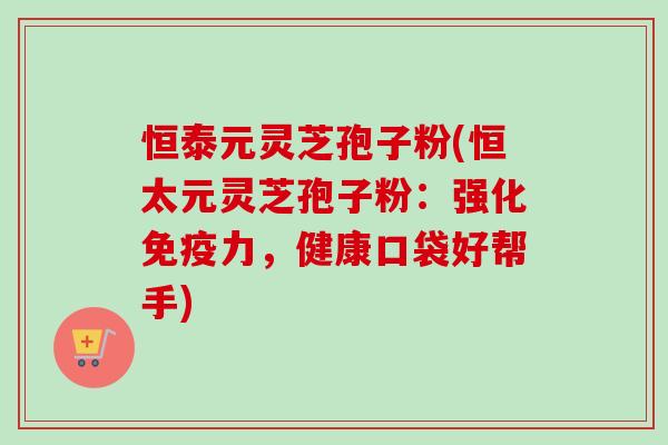 恒泰元灵芝孢子粉(恒太元灵芝孢子粉：强化免疫力，健康口袋好帮手)