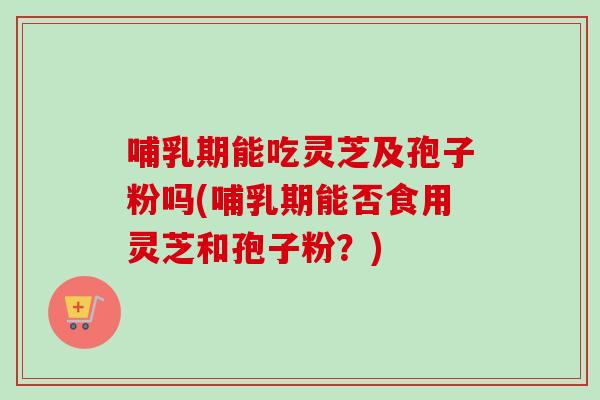 哺乳期能吃灵芝及孢子粉吗(哺乳期能否食用灵芝和孢子粉?) 哺乳期能吃灵芝及孢子粉吗(哺乳期能否食用灵芝和孢子粉?)
