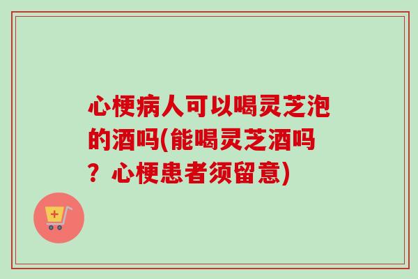心梗病人可以喝灵芝泡的酒吗(能喝灵芝酒吗？心梗患者须留意)