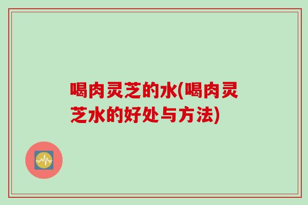 喝肉灵芝的水(喝肉灵芝水的好处与方法)