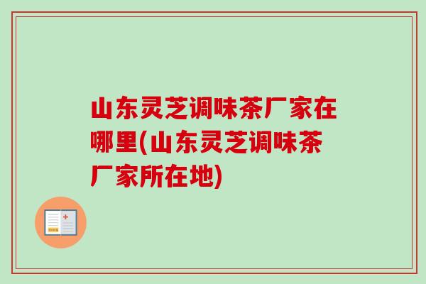 山东灵芝调味茶厂家在哪里(山东灵芝调味茶厂家所在地)