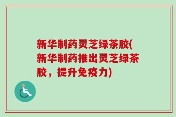 新华制药灵芝绿茶胶(新华制药推出灵芝绿茶胶,提升免疫力) 新华制药灵芝绿茶胶(新华制药推出灵芝绿茶胶,提升免疫力)