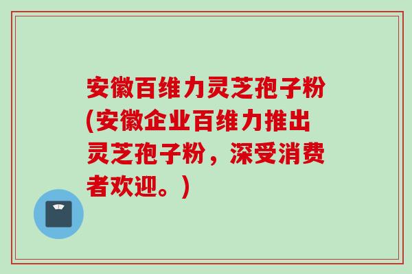 安徽百维力灵芝孢子粉(安徽企业百维力推出灵芝孢子粉，深受消费者欢迎。)