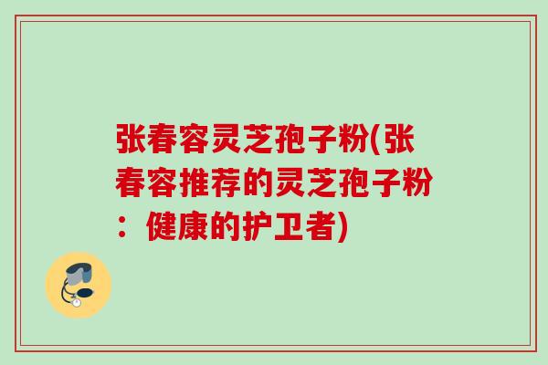 张春容灵芝孢子粉(张春容推荐的灵芝孢子粉：健康的护卫者)