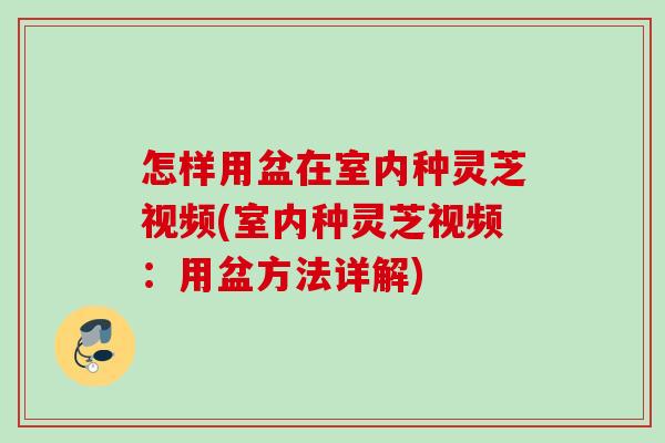 怎样用盆在室内种灵芝视频(室内种灵芝视频：用盆方法详解)