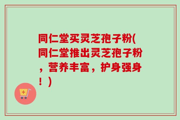 同仁堂买灵芝孢子粉(同仁堂推出灵芝孢子粉,营养丰富,护身强身!) 同仁堂买灵芝孢子粉(同仁堂推出灵芝孢子粉,营养丰富,护身强身!)
