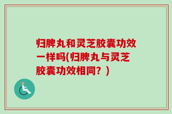 归脾丸和灵芝胶囊功效一样吗(归脾丸与灵芝胶囊功效相同？)