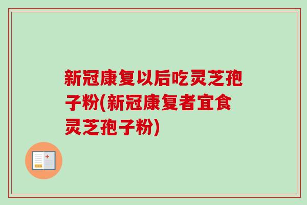新冠康复以后吃灵芝孢子粉(新冠康复者宜食灵芝孢子粉)