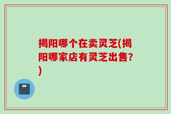 揭阳哪个在卖灵芝(揭阳哪家店有灵芝出售？)