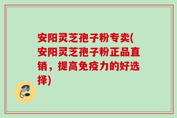 安阳灵芝孢子粉专卖(安阳灵芝孢子粉正品直销，提高免疫力的好选择)