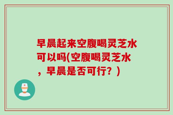 早晨起来空腹喝灵芝水可以吗(空腹喝灵芝水，早晨是否可行？)