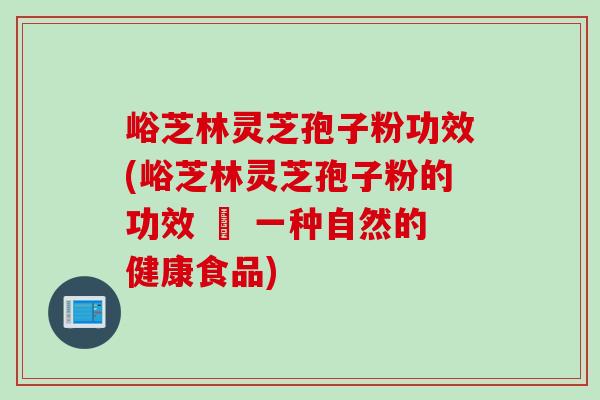 峪芝林灵芝孢子粉功效(峪芝林灵芝孢子粉的功效 – 一种自然的健康食品)