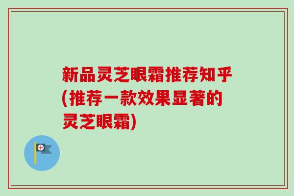 新品灵芝眼霜推荐知乎(推荐一款效果显著的灵芝眼霜) 新品灵芝眼霜推荐知乎(推荐一款效果显著的灵芝眼霜)