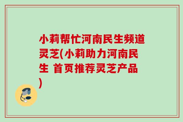 小莉帮忙河南民生频道灵芝(小莉助力河南民生 首页推荐灵芝产品) 小莉帮忙河南民生频道灵芝(小莉助力河南民生 首页推荐灵芝产品)