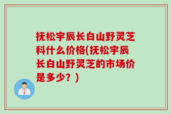 抚松宇辰长白山野灵芝科什么价格(抚松宇辰长白山野灵芝的市场价是多少？)