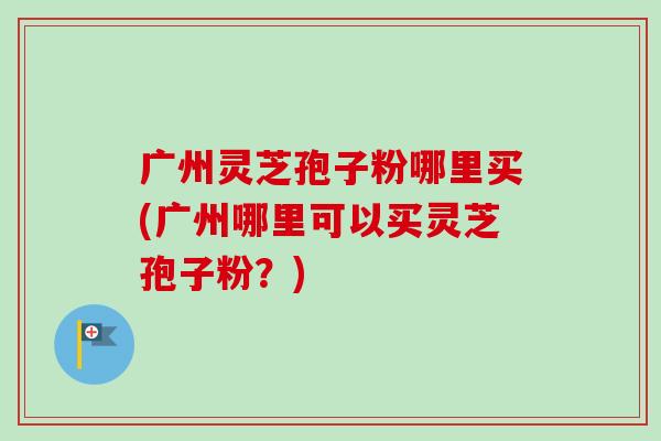 广州灵芝孢子粉哪里买(广州哪里可以买灵芝孢子粉？)