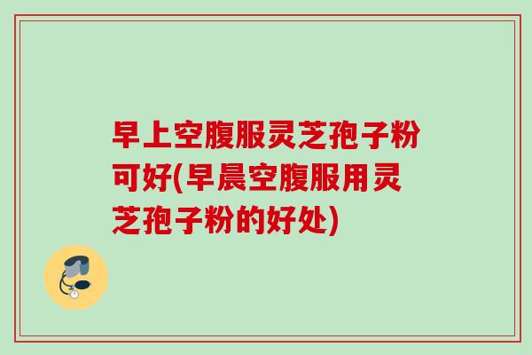 早上空腹服灵芝孢子粉可好(早晨空腹服用灵芝孢子粉的好处)