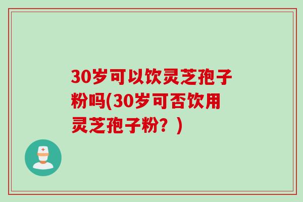 30岁可以饮灵芝孢子粉吗(30岁可否饮用灵芝孢子粉？)