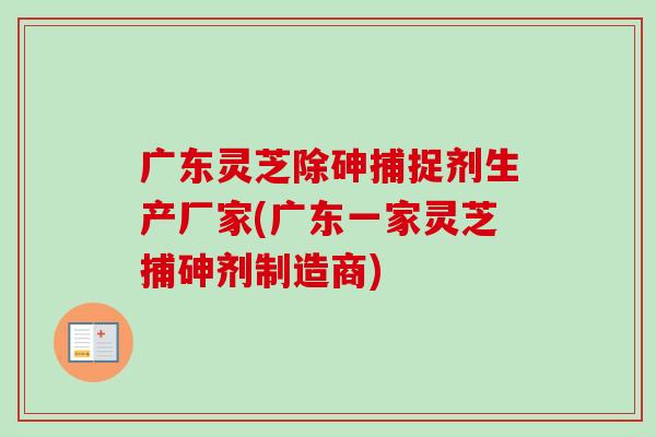 广东灵芝除砷捕捉剂生产厂家(广东一家灵芝捕砷剂制造商)