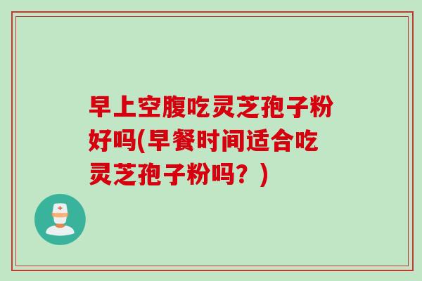 早上空腹吃灵芝孢子粉好吗(早餐时间适合吃灵芝孢子粉吗？)