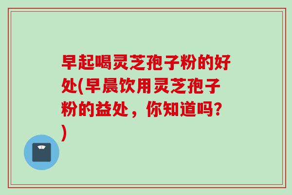 早起喝灵芝孢子粉的好处(早晨饮用灵芝孢子粉的益处，你知道吗？)