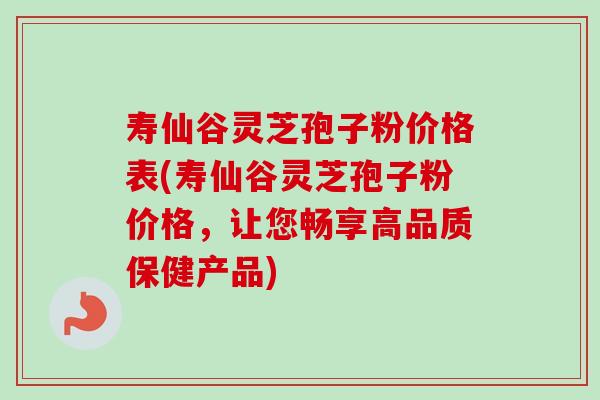 寿仙谷灵芝孢子粉价格表(寿仙谷灵芝孢子粉价格，让您畅享高品质保健产品)