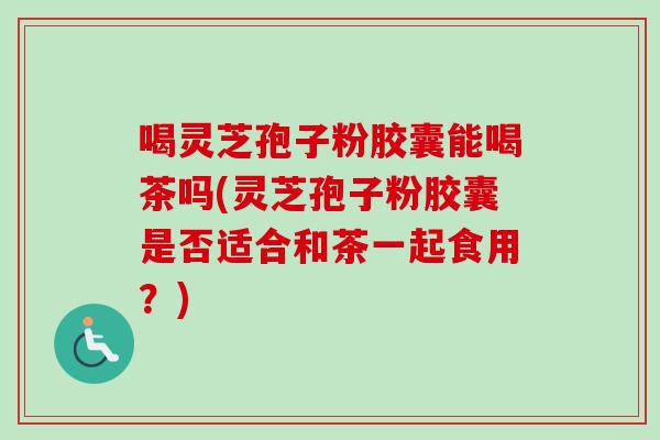 喝灵芝孢子粉胶囊能喝茶吗(灵芝孢子粉胶囊是否适合和茶一起食用？)