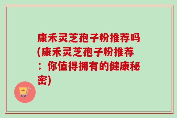 康禾灵芝孢子粉推荐吗(康禾灵芝孢子粉推荐:你值得拥有的健康秘密) 康禾灵芝孢子粉推荐吗(康禾灵芝孢子粉推荐:你值得拥有的健康秘密)