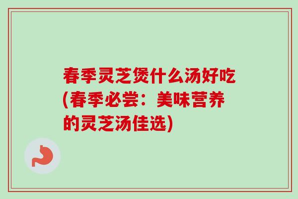 春季灵芝煲什么汤好吃(春季必尝:美味营养的灵芝汤佳选) 春季灵芝煲什么汤好吃(春季必尝:美味营养的灵芝汤佳选)