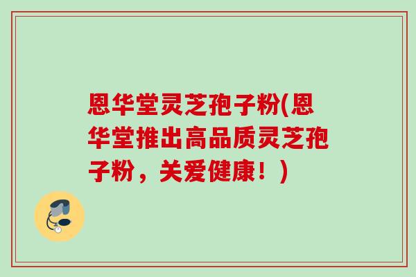 恩华堂灵芝孢子粉(恩华堂推出高品质灵芝孢子粉，关爱健康！)