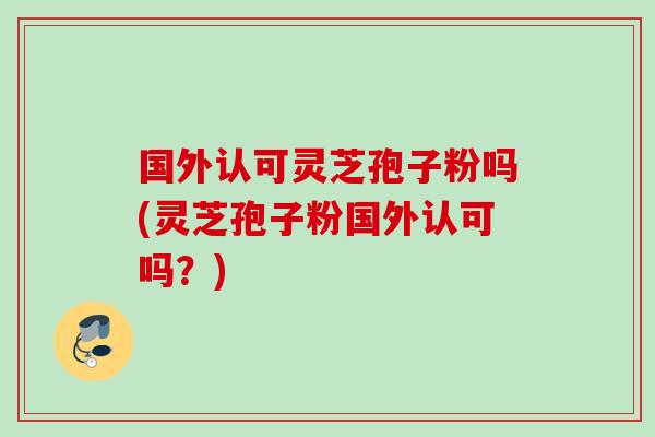国外认可灵芝孢子粉吗(灵芝孢子粉国外认可吗？)