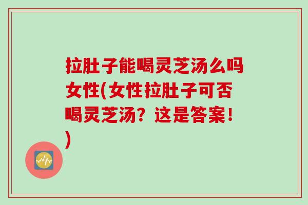 拉肚子能喝灵芝汤么吗女性(女性拉肚子可否喝灵芝汤？这是答案！)