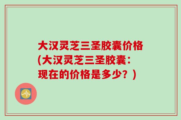 大汉灵芝三圣胶囊价格(大汉灵芝三圣胶囊：现在的价格是多少？)