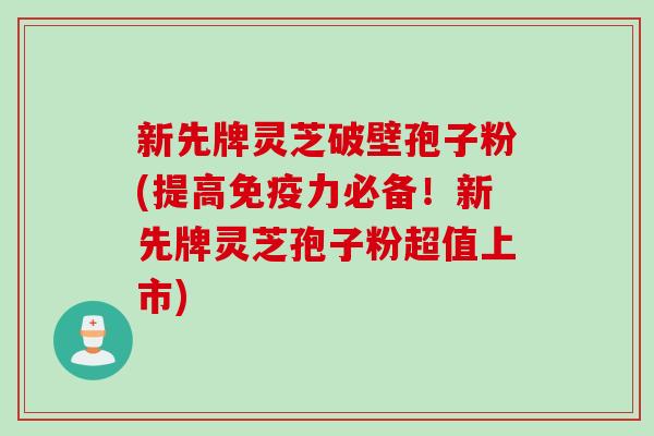 新先牌灵芝破壁孢子粉(提高免疫力必备！新先牌灵芝孢子粉超值上市)