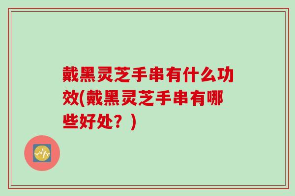 戴黑灵芝手串有什么功效(戴黑灵芝手串有哪些好处?) 戴黑灵芝手串有什么功效(戴黑灵芝手串有哪些好处?)