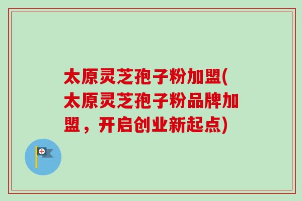太原灵芝孢子粉加盟(太原灵芝孢子粉品牌加盟，开启创业新起点)