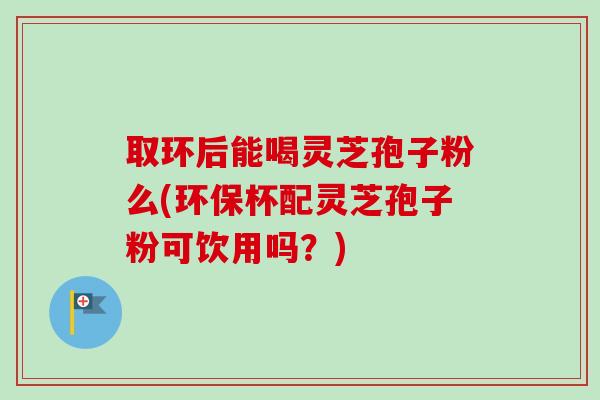 取环后能喝灵芝孢子粉么(环保杯配灵芝孢子粉可饮用吗？)