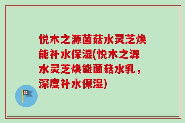 悦木之源菌菇水灵芝焕能补水保湿(悦木之源水灵芝焕能菌菇水乳，深度补水保湿)