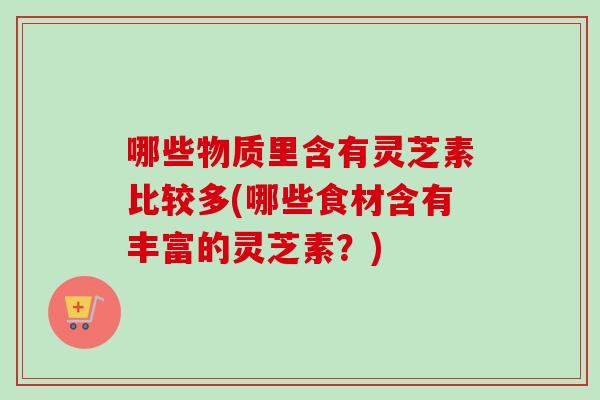 哪些物质里含有灵芝素比较多(哪些食材含有丰富的灵芝素？)