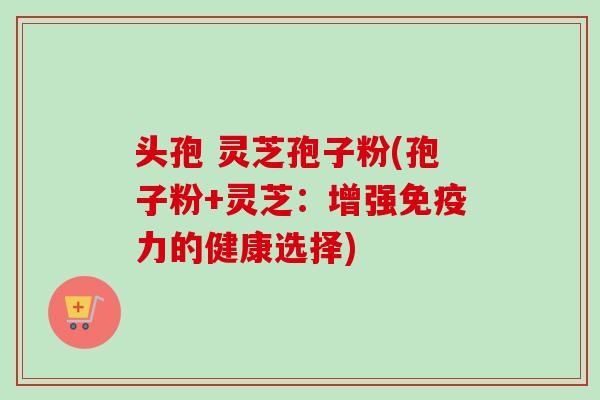 头孢 灵芝孢子粉(孢子粉+灵芝：增强免疫力的健康选择)