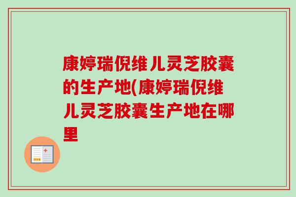 康婷瑞倪维儿灵芝胶囊的生产地(康婷瑞倪维儿灵芝胶囊生产地在哪里