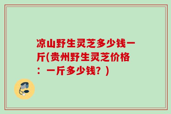 凉山野生灵芝多少钱一斤(贵州野生灵芝价格：一斤多少钱？)