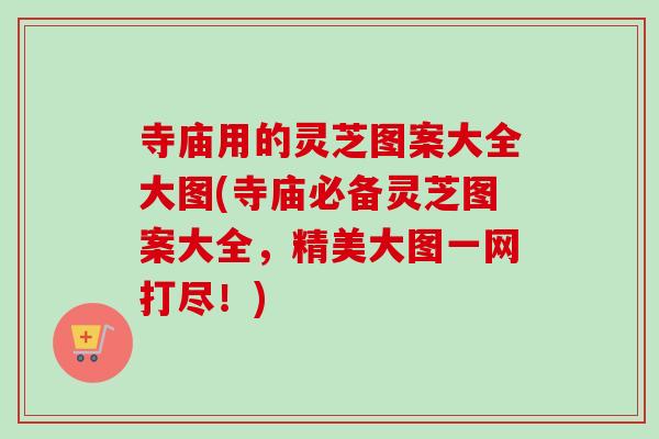 寺庙用的灵芝图案大全大图(寺庙必备灵芝图案大全，精美大图一网打尽！)